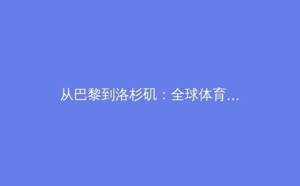 从巴黎到洛杉矶：全球体育格局演变与运动员职业生态的深度观察 - 2