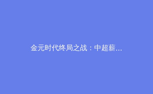 金元时代终局之战：中超薪资帽政策如何重塑中国足球生态 - 2